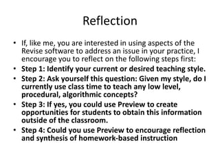 Reflection
• If, like me, you are interested in using aspects of the
Revise software to address an issue in your practice, I
encourage you to reflect on the following steps first:
• Step 1: Identify your current or desired teaching style.
• Step 2: Ask yourself this question: Given my style, do I
currently use class time to teach any low level,
procedural, algorithmic concepts?
• Step 3: If yes, you could use Preview to create
opportunities for students to obtain this information
outside of the classroom.
• Step 4: Could you use Preview to encourage reflection
and synthesis of homework-based instruction
 