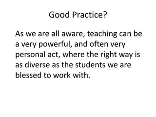 Good Practice?
As we are all aware, teaching can be
a very powerful, and often very
personal act, where the right way is
as diverse as the students we are
blessed to work with.
 