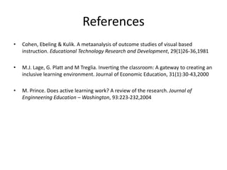 References
• Cohen, Ebeling & Kulik. A metaanalysis of outcome studies of visual based
instruction. Educational Technology Research and Development, 29(1)26-36,1981
• M.J. Lage, G. Platt and M Treglia. Inverting the classroom: A gateway to creating an
inclusive learning environment. Journal of Economic Education, 31(1):30-43,2000
• M. Prince. Does active learning work? A review of the research. Journal of
Enginneering Education – Washington, 93:223-232,2004
 