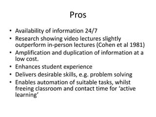 Pros
• Availability of information 24/7
• Research showing video lectures slightly
outperform in-person lectures (Cohen et al 1981)
• Amplification and duplication of information at a
low cost.
• Enhances student experience
• Delivers desirable skills, e.g. problem solving
• Enables automation of suitable tasks, whilst
freeing classroom and contact time for ‘active
learning’
 