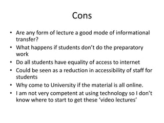 Cons
• Are any form of lecture a good mode of informational
transfer?
• What happens if students don’t do the preparatory
work
• Do all students have equality of access to internet
• Could be seen as a reduction in accessibility of staff for
students
• Why come to University if the material is all online.
• I am not very competent at using technology so I don’t
know where to start to get these ‘video lectures’
 