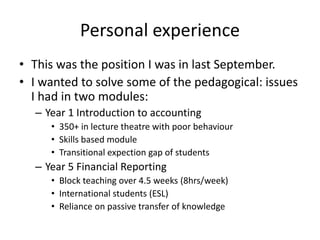 Personal experience
• This was the position I was in last September.
• I wanted to solve some of the pedagogical: issues
I had in two modules:
– Year 1 Introduction to accounting
• 350+ in lecture theatre with poor behaviour
• Skills based module
• Transitional expection gap of students
– Year 5 Financial Reporting
• Block teaching over 4.5 weeks (8hrs/week)
• International students (ESL)
• Reliance on passive transfer of knowledge
 