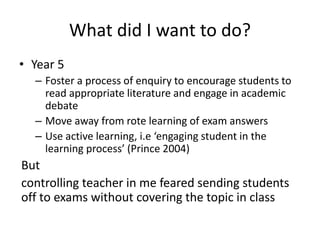 What did I want to do?
• Year 5
– Foster a process of enquiry to encourage students to
read appropriate literature and engage in academic
debate
– Move away from rote learning of exam answers
– Use active learning, i.e ‘engaging student in the
learning process’ (Prince 2004)
But
controlling teacher in me feared sending students
off to exams without covering the topic in class
 