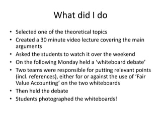 What did I do
• Selected one of the theoretical topics
• Created a 30 minute video lecture covering the main
arguments
• Asked the students to watch it over the weekend
• On the following Monday held a ‘whiteboard debate’
• Two teams were responsible for putting relevant points
(incl. references), either for or against the use of ‘Fair
Value Accounting’ on the two whiteboards
• Then held the debate
• Students photographed the whiteboards!
 