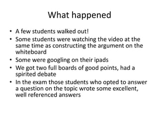What happened
• A few students walked out!
• Some students were watching the video at the
same time as constructing the argument on the
whiteboard
• Some were googling on their ipads
• We got two full boards of good points, had a
spirited debate
• In the exam those students who opted to answer
a question on the topic wrote some excellent,
well referenced answers
 
