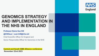 GENOMICS STRATEGY
AND IMPLEMENTATION IN
THE NHS IN ENGLAND
Professor Dame Sue Hill
@CSOsue │ sue.l.hill@nhs.net
Chief Scientific Officer for England and
Senior Responsible Officer for Genomics in the NHS
Central and South GMS Alliance conference
November 22nd 2023
 