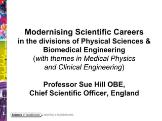 Modernising Scientific Careers
in the divisions of Physical Sciences &
        Biomedical Engineering
     (with themes in Medical Physics
         and Clinical Engineering)

       Professor Sue Hill OBE,
   Chief Scientific Officer, England
 