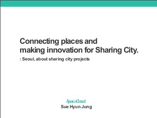 Connecting places and 
making innovation for Sharing City. 
: Seoul, about sharing city projects 
SpaceCloud 
Sue Hyun Jung 
 