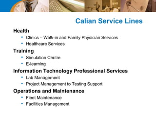Calian Service Lines
Health
• Clinics – Walk-in and Family Physician Services
• Healthcare Services
Training
• Simulation Centre
• E-learning
Information Technology Professional Services
• Lab Management
• Project Management to Testing Support
Operations and Maintenance
• Fleet Maintenance
• Facilities Management
 