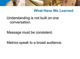 What Have We Learned
Understanding is not built on one
conversation.
Message must be consistent.
Metrics speak to a broad audience.
 