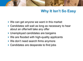 Why It Isn’t So Easy
We can get anyone we want in this market
Candidates will wait as long as necessary to hear
about an offer/will take any offer
Unemployed candidates are bargains
We are flooded with high-quality applicants
We don’t need search firms anymore
Candidates are desperate to find jobs
 