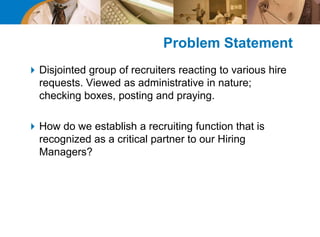 Problem Statement
Disjointed group of recruiters reacting to various hire
requests. Viewed as administrative in nature;
checking boxes, posting and praying.
How do we establish a recruiting function that is
recognized as a critical partner to our Hiring
Managers?
 
