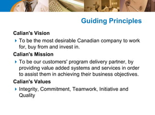 Guiding Principles
Calian's Vision
To be the most desirable Canadian company to work
for, buy from and invest in.
Calian's Mission
To be our customers' program delivery partner, by
providing value added systems and services in order
to assist them in achieving their business objectives.
Calian's Values
Integrity, Commitment, Teamwork, Initiative and
Quality
 