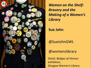 Ciara Phillips, Advice-giver, 2012
Sue John
@SueJohnGWL
@womenslibrary
Detail, Badges of Honour
exhibition,
Glasgow Women’s Library
Women on the Shelf:
Bravery and the
Making of a Women’s
Library
 