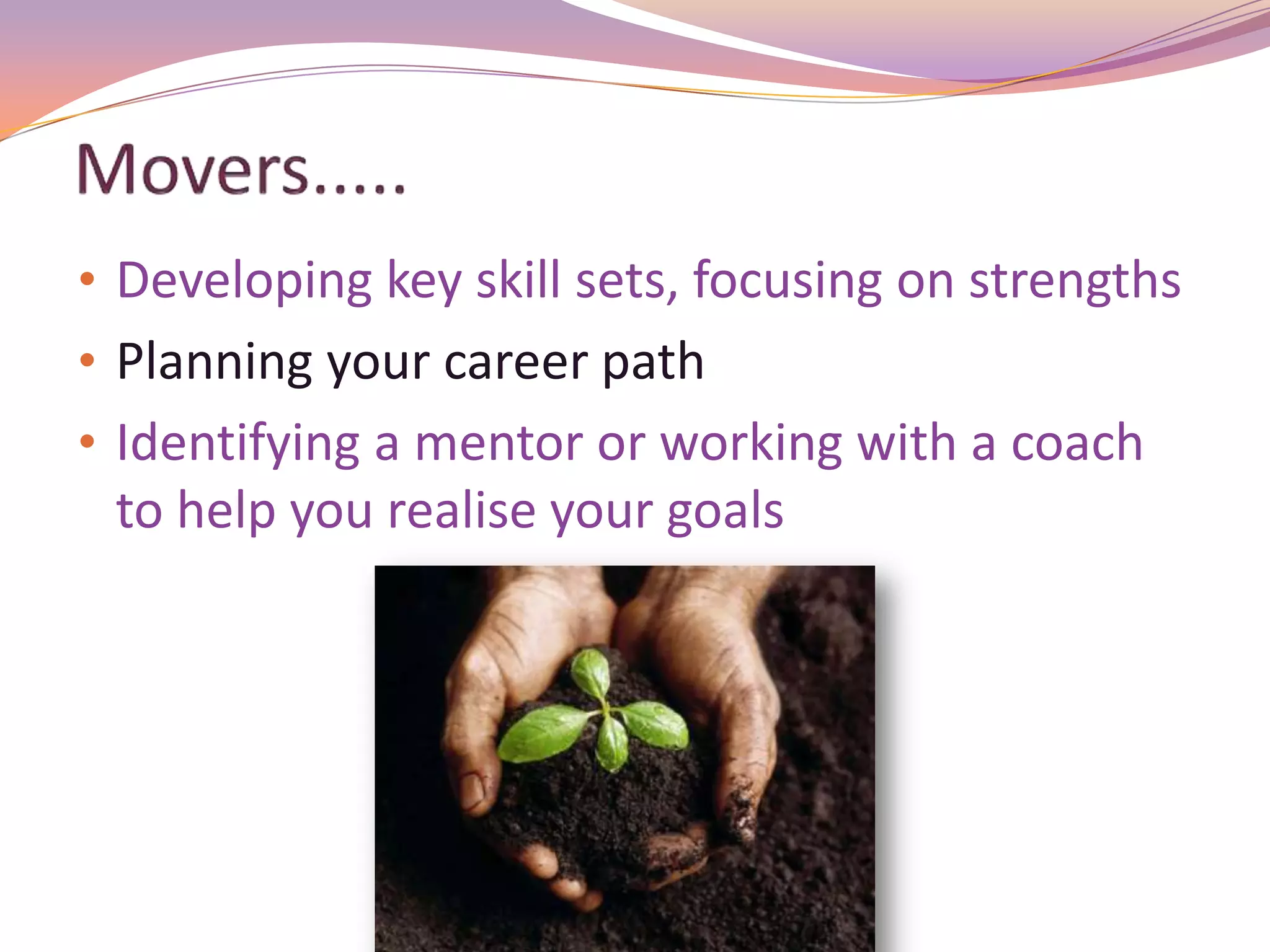 • Developing key skill sets, focusing on strengths
• Planning your career path
• Identifying a mentor or working with a coach
 to help you realise your goals
 