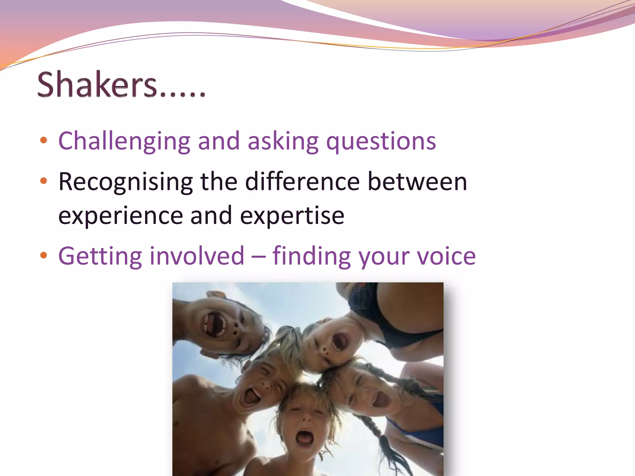 • Challenging and asking questions
• Recognising the difference between
  experience and expertise
• Getting involved – finding your voice
 