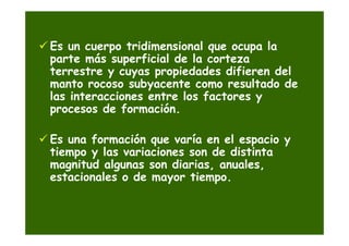Es un cuerpo tridimensional que ocupa la
parte más superficial de la corteza
terrestre y cuyas propiedades difieren del
manto rocoso subyacente como resultado de
las interacciones entre los factores y
procesos de formación.

Es una formación que varía en el espacio y
tiempo y las variaciones son de distinta
magnitud algunas son diarias, anuales,
estacionales o de mayor tiempo.
 