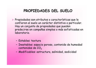 PROPIEDADES DEL SUELO

Propiedades son atributos o características que le
confieren al suelo un carácter distintivo o particular.
Hay un conjunto de propiedades que pueden
predecirse en campañas simples o más sofisticadas en
laboratorio.

– Estables: textura
– Inestables: espacio poroso, contenido de humedad
  contenidos de CO2
– Modificables: estructura, salinidad, sodicidad
 