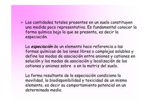 Las cantidades totales presentes en un suelo constituyen
una medida poco representativa. Es fundamental conocer la
forma química bajo la que se presenta, es decir la
especiación.

La especiación de un elemento hace referencia a las
formas químicas de los iones libres o complejos solubles y
define los modos de asociación entre aniones y cationes en
solución y los modos de asociación y localización de los
cationes y aniones sobre o en la matriz del suelo.

La forma resultante de la especiación condiciona la
movilidad, la biodisponibilidad y toxicidad de un mismo
elemento, es decir su comportamiento potencial en un
determinado medio.
 