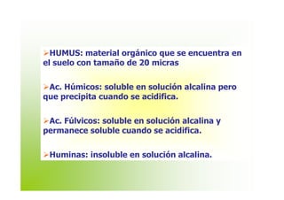 HUMUS: material orgánico que se encuentra en
el suelo con tamaño de 20 micras


 Ac. Húmicos: soluble en solución alcalina pero
que precipita cuando se acidifica.


 Ac. Fúlvicos: soluble en solución alcalina y
permanece soluble cuando se acidifica.


 Huminas: insoluble en solución alcalina.
 
