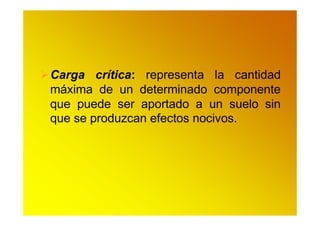 Carga crítica: representa la cantidad
máxima de un determinado componente
que puede ser aportado a un suelo sin
que se produzcan efectos nocivos.
 