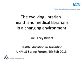 The evolving librarian –
health and medical librarians
 in a changing environment

        Sue Lacey Bryant

  Health Education in Transition
UHMLG Spring Forum, 4th Feb 2013
 