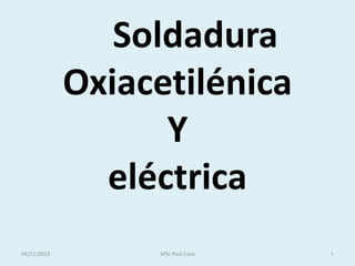 Soldadura
Oxiacetilénica
Y
eléctrica
04/11/2013

MSc Paúl Caza

1

 