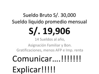 Sueldo Bruto S/. 30,000
Sueldo liquido promedio mensual

S/. 19,906
14 Sueldos al año,
Asignación Familiar y Bon.
Gratificaciones, menos AFP e Imp. renta

Comunicar….!!!!!!!
Explicar!!!!!

 