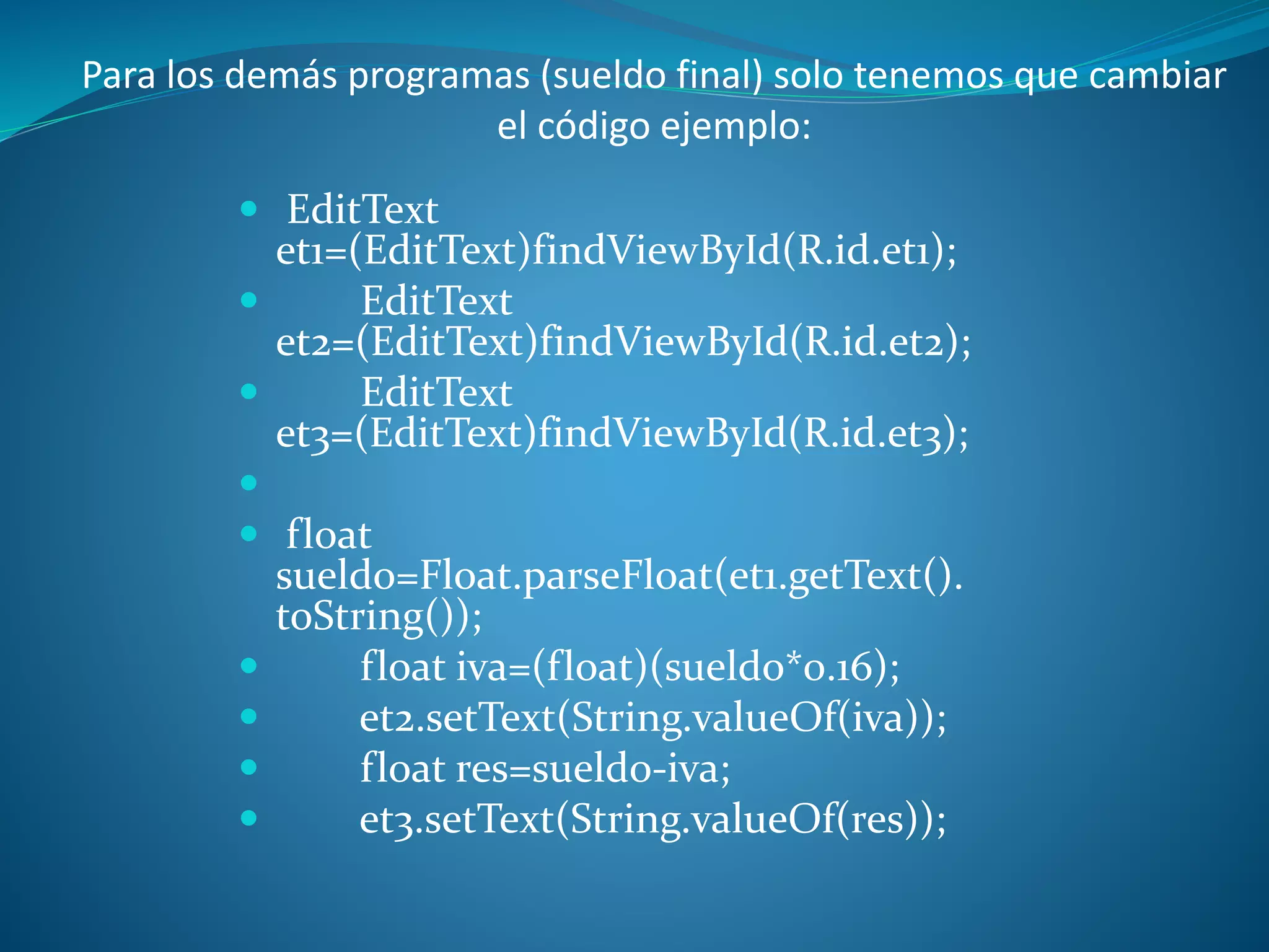  EditText
et1=(EditText)findViewById(R.id.et1);
EditText
et2=(EditText)findViewById(R.id.et2);
EditText
et3=(EditText)findViewById(R.id.et3);
float
sueldo=Float.parseFloat(et1.getText().
toString());
float iva=(float)(sueldo*0.16);
et2.setText(String.valueOf(iva));
float res=sueldo-iva;
et3.setText(String.valueOf(res));
Para los demás programas (sueldo final) solo tenemos que cambiar
el código ejemplo: