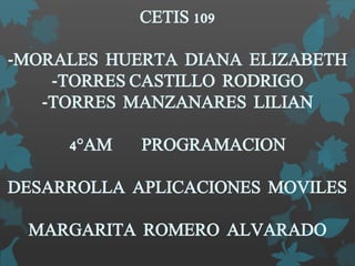 CETIS 109
-MORALES HUERTA DIANA ELIZABETH
-TORRES CASTILLO RODRIGO
-TORRES MANZANARES LILIAN
4°AM PROGRAMACION
DESARROLLA APLICACIONES MOVILES
MARGARITA ROMERO ALVARADO
 