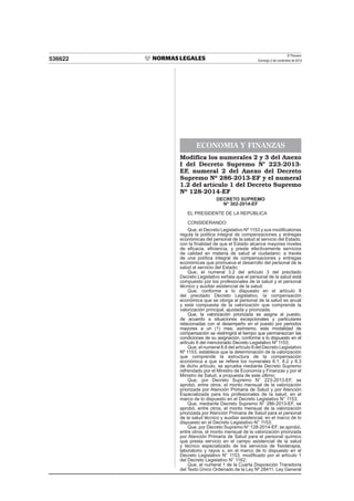 El Peruano
Domingo 2 de noviembre de 2014536622
ECONOMIA Y FINANZAS
Modifica los numerales 2 y 3 del Anexo
I del Decreto Supremo N° 223-2013-
EF, numeral 2 del Anexo del Decreto
Supremo Nº 286-2013-EF y el numeral
1.2 del artículo 1 del Decreto Supremo
Nº 128-2014-EF
DECRETO SUPREMO
N° 302-2014-EF
EL PRESIDENTE DE LA REPÚBLICA
CONSIDERANDO:
Que, el Decreto Legislativo Nº 1153 y sus modiﬁcatorias
regula la política integral de compensaciones y entregas
económicas del personal de la salud al servicio del Estado,
con la ﬁnalidad de que el Estado alcance mayores niveles
de eﬁcacia, eﬁciencia, y preste efectivamente servicios
de calidad en materia de salud al ciudadano; a través
de una política integral de compensaciones y entregas
económicas que promueva el desarrollo del personal de la
salud al servicio del Estado;
Que, el numeral 3.2 del artículo 3 del precitado
Decreto Legislativo señala que el personal de la salud está
compuesto por los profesionales de la salud y el personal
técnico y auxiliar asistencial de la salud;
Que, conforme a lo dispuesto en el artículo 8
del precitado Decreto Legislativo, la compensación
económica que se otorga al personal de la salud es anual
y está compuesta de la valorización que comprende la
valorización principal, ajustada y priorizada;
Que, la valorización priorizada se asigna al puesto,
de acuerdo a situaciones excepcionales y particulares
relacionadas con el desempeño en el puesto por periodos
mayores a un (1) mes; asimismo, esta modalidad de
compensación se restringirá al tiempo que permanezcan las
condiciones de su asignación, conforme a lo dispuesto en el
artículo 8 del mencionado Decreto Legislativo Nº 1153;
Que, el numeral 8.6 del artículo 8 del Decreto Legislativo
Nº 1153, establece que la determinación de la valorización
que comprende la estructura de la compensación
económica a que se reﬁere los numerales 8.1, 8.2 y 8.3
de dicho artículo, se aprueba mediante Decreto Supremo
refrendado por el Ministro de Economía y Finanzas y por el
Ministro de Salud, a propuesta de este último;
Que, por Decreto Supremo N° 223-2013-EF, se
aprobó, entre otros, el monto mensual de la valorización
priorizada por Atención Primaria de Salud y por Atención
Especializada para los profesionales de la salud, en el
marco de lo dispuesto en el Decreto Legislativo N° 1153;
Que, mediante Decreto Supremo N° 286-2013-EF, se
aprobó, entre otros, el monto mensual de la valorización
priorizada por Atención Primaria de Salud para el personal
de la salud técnico y auxiliar asistencial, en el marco de lo
dispuesto en el Decreto Legislativo N° 1153;
Que, por Decreto Supremo N° 128-2014-EF, se aprobó,
entre otros, el monto mensual de la valorización priorizada
por Atención Primaria de Salud para el personal químico
que presta servicio en el campo asistencial de la salud
y técnico especializado de los servicios de ﬁsioterapia,
laboratorio y rayos x, en el marco de lo dispuesto en el
Decreto Legislativo N° 1153, modiﬁcado por el artículo 1
del Decreto Legislativo N° 1162;
Que, el numeral 1 de la Cuarta Disposición Transitoria
del Texto Único Ordenado de la Ley Nº 28411, Ley General
 