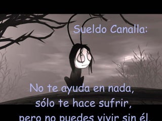 Sueldo Canalla:  No te ayuda en nada,  sólo te hace sufrir, pero no puedes vivir sin él. 