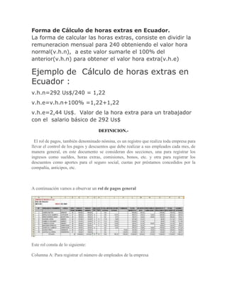 Forma de Cálculo de horas extras en Ecuador.
La forma de calcular las horas extras, consiste en dividir la
remuneracion mensual para 240 obteniendo el valor hora
normal(v.h.n), a este valor sumarle el 100% del
anterior(v.h.n) para obtener el valor hora extra(v.h.e)

Ejemplo de Cálculo de horas extras en
Ecuador :
v.h.n=292 Us$/240 = 1,22
v.h.e=v.h.n+100% =1,22+1,22
v.h.e=2,44 Us$. Valor de la hora extra para un trabajador
con el salario básico de 292 Us$
                                    DEFINICION.-

  El rol de pagos, también denominado nómina, es un registro que realiza toda empresa para
llevar el control de los pagos y descuentos que debe realizar a sus empleados cada mes, de
manera general, en este documento se consideran dos secciones, una para registrar los
ingresos como sueldos, horas extras, comisiones, bonos, etc. y otra para registrar los
descuentos como aportes para el seguro social, cuotas por préstamos concedidos por la
compañía, anticipos, etc.



A continuación vamos a observar un rol de pagos general




Este rol consta de lo siguiente:

Columna A: Para registrar el número de empleados de la empresa
 