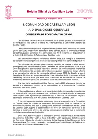 Boletín Oficial de Castilla y León
Núm. 5 Pág. 752Miércoles, 9 de enero de 2019
I. COMUNIDAD DE CASTILLA Y LEÓN
A. DISPOSICIONES GENERALES
CONSEJERÍA DE ECONOMÍA Y HACIENDA
DECRETO-LEY 4/2018, de 27 de diciembre, por el que se aprueba el incremento de
las retribuciones para 2019 en el ámbito del sector público de la Comunidad Autónoma de
Castilla y León.
La imposibilidad de aprobar el proyecto de Presupuestos de la Comunidad de Castilla
y León para 2019 antes del uno de enero de dicho ejercicio, lleva a la prórroga automática
de los Presupuestos Generales de la Comunidad para 2018, conforme a lo dispuesto en el
artículo 89.2 del Estatuto de Autonomía de Castilla y León.
Esta circunstancia impide, a diferencia de otros años, que se regule el incremento
de las retribuciones del personal al servicio del sector público de la comunidad para 2019.
Esta situación de prórroga presupuestaria también se produce a nivel estatal,
prorrogando para 2019 los Presupuestos Generales del Estado para el año 2018, lo que
unido a las próximas convocatorias electorales a nivel de las administraciones autonómica
y local y la necesidad de que estas administraciones puedan trasladar en tiempo y forma
a su normativa los criterios de incremento retributivo para 2019, ha llevado a que el
Consejo de Ministros en su reunión del día 21 de diciembre de 2018 aprobara el Real
Decreto-ley 24/2018 en el que, entre otras cuestiones, se establecen los criterios de
incremento retributivo para 2019 aplicables a todas las Administraciones públicas.
A la vista de la habilitación del Real Decreto Ley 24/2018, el presente decreto ley
establece el incremento máximo de las retribuciones, en el ámbito de la Comunidad
Autónoma de Castilla y León.
En las medidas que se adoptan en el presente decreto ley concurren las circunstancias
de extraordinaria y urgente necesidad que habilitan a la Junta de Castilla y León para
dictar disposiciones legislativas provisionales bajo la forma de decretos-leyes, según lo
establecido en el artículo 25.4 del Estatuto de Autonomía de Castilla y León.
El decreto ley permite trasladar en tiempo y forma a la normativa de la Comunidad
de Castilla y León los criterios de incremento retributivo para 2019. La celebración de
elecciones el próximo año, con la consiguiente disolución y constitución de las Cortes
de Castilla y León, supone el decaimiento de las leyes en tramitación, por lo que si se
tramitara el incremento a través de una ley ordinaria podría implicar que el incremento
retributivo no se aplicara este ejercicio.
En su virtud, haciendo uso de la autorización prevista en el artículo 25.4 del Estatuto
de Autonomía de Castilla y León, la Junta de Castilla y León, a propuesta de la Consejería
de Economía y Hacienda e iniciativa conjunta de los titulares de las Consejerías de la
Presidencia y de Economía y Hacienda, y previa deliberación del Consejo de Gobierno en
su reunión del día 27 de diciembre de 2018
CV: BOCYL-D-09012019-1
 