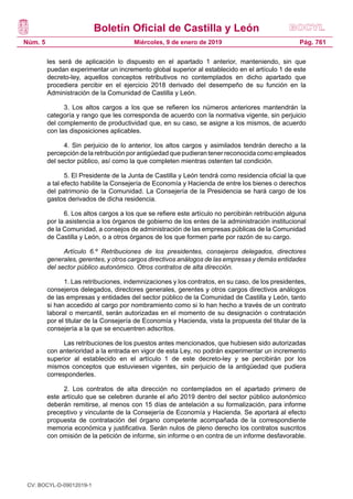 Boletín Oficial de Castilla y León
Núm. 5 Pág. 761Miércoles, 9 de enero de 2019
les será de aplicación lo dispuesto en el apartado 1 anterior, manteniendo, sin que
puedan experimentar un incremento global superior al establecido en el artículo 1 de este
decreto-ley, aquellos conceptos retributivos no contemplados en dicho apartado que
procediera percibir en el ejercicio 2018 derivado del desempeño de su función en la
Administración de la Comunidad de Castilla y León.
3. Los altos cargos a los que se refieren los números anteriores mantendrán la
categoría y rango que les corresponda de acuerdo con la normativa vigente, sin perjuicio
del complemento de productividad que, en su caso, se asigne a los mismos, de acuerdo
con las disposiciones aplicables.
4. Sin perjuicio de lo anterior, los altos cargos y asimilados tendrán derecho a la
percepción de la retribución por antigüedad que pudieran tener reconocida como empleados
del sector público, así como la que completen mientras ostenten tal condición.
5. El Presidente de la Junta de Castilla y León tendrá como residencia oficial la que
a tal efecto habilite la Consejería de Economía y Hacienda de entre los bienes o derechos
del patrimonio de la Comunidad. La Consejería de la Presidencia se hará cargo de los
gastos derivados de dicha residencia.
6. Los altos cargos a los que se refiere este artículo no percibirán retribución alguna
por la asistencia a los órganos de gobierno de los entes de la administración institucional
de la Comunidad, a consejos de administración de las empresas públicas de la Comunidad
de Castilla y León, o a otros órganos de los que formen parte por razón de su cargo.
Artículo 6.º Retribuciones de los presidentes, consejeros delegados, directores
generales, gerentes, y otros cargos directivos análogos de las empresas y demás entidades
del sector público autonómico. Otros contratos de alta dirección.
1. Las retribuciones, indemnizaciones y los contratos, en su caso, de los presidentes,
consejeros delegados, directores generales, gerentes y otros cargos directivos análogos
de las empresas y entidades del sector público de la Comunidad de Castilla y León, tanto
si han accedido al cargo por nombramiento como si lo han hecho a través de un contrato
laboral o mercantil, serán autorizadas en el momento de su designación o contratación
por el titular de la Consejería de Economía y Hacienda, vista la propuesta del titular de la
consejería a la que se encuentren adscritos.
Las retribuciones de los puestos antes mencionados, que hubiesen sido autorizadas
con anterioridad a la entrada en vigor de esta Ley, no podrán experimentar un incremento
superior al establecido en el artículo 1 de este decreto-ley y se percibirán por los
mismos conceptos que estuviesen vigentes, sin perjuicio de la antigüedad que pudiera
corresponderles.
2. Los contratos de alta dirección no contemplados en el apartado primero de
este artículo que se celebren durante el año 2019 dentro del sector público autonómico
deberán remitirse, al menos con 15 días de antelación a su formalización, para informe
preceptivo y vinculante de la Consejería de Economía y Hacienda. Se aportará al efecto
propuesta de contratación del órgano competente acompañada de la correspondiente
memoria económica y justificativa. Serán nulos de pleno derecho los contratos suscritos
con omisión de la petición de informe, sin informe o en contra de un informe desfavorable.
CV: BOCYL-D-09012019-1
 
