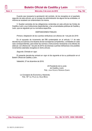 Boletín Oficial de Castilla y León
Núm. 5
http://bocyl.jcyl.es D.L.: BU 10-1979 - ISSN 1989-8959
Pág. 762Miércoles, 9 de enero de 2019
Cuando sea necesaria la aprobación del contrato, de los recogidos en el apartado
segundo de este artículo, por el consejo de administración de alguna de las entidades, el
informe se recabará con anterioridad a la misma.
3. Quedan excluidas de las obligaciones contenidas en este artículo las Cortes de
Castilla y León y sus instituciones dependientes, y las universidades públicas de Castilla y
León, que se regularán por su normativa específica.
DISPOSICIONES FINALES
Primera. Adaptación de las cuantías retributivas con efectos de 1 de julio de 2019.
En el supuesto de incremento del PIB contemplado en al artículo 1.1 de este
decreto-ley se autoriza a los titulares de las Consejerías competentes, o entidades en cada
caso correspondientes, para dictar las normas o instrucciones necesarias a los efectos de
adecuar, con efectos de 1 de julio de 2019, las diversas cuantías retributivas a los posibles
incrementos salariales recogidos en dicho artículo.
Segunda. Entrada en vigor.
El presente decreto-ley entrará en vigor el día siguiente al de su publicación en el
Boletín Oficial de Castilla y León.
Valladolid, 27 de diciembre de 2018.
El Presidente de la Junta
de Castilla y León,
Fdo.: Juan Vicente Herrera Campo
La Consejera de Economía y Hacienda,
Fdo.: M.ª del Pilar del Olmo Moro
CV: BOCYL-D-09012019-1
 