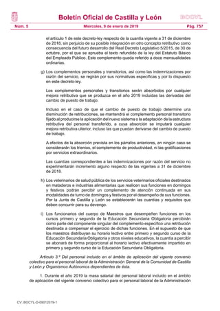 Boletín Oficial de Castilla y León
Núm. 5 Pág. 757Miércoles, 9 de enero de 2019
el artículo 1 de este decreto-ley respecto de la cuantía vigente a 31 de diciembre
de 2018, sin perjuicio de su posible integración en otro concepto retributivo como
consecuencia del futuro desarrollo del Real Decreto Legislativo 5/2015, de 30 de
octubre, por el que se aprueba el texto refundido de la ley del Estatuto Básico
del Empleado Público. Este complemento queda referido a doce mensualidades
ordinarias.
g)	Los complementos personales y transitorios, así como las indemnizaciones por
razón del servicio, se regirán por sus normativas específicas y por lo dispuesto
en este decreto-ley.
 Los complementos personales y transitorios serán absorbidos por cualquier
mejora retributiva que se produzca en el año 2019 incluidas las derivadas del
cambio de puesto de trabajo.
 Incluso en el caso de que el cambio de puesto de trabajo determine una
disminución de retribuciones, se mantendrá el complemento personal transitorio
fijado al producirse la aplicación del nuevo sistema o la adaptación de la estructura
retributiva del personal transferido, a cuya absorción se imputará cualquier
mejora retributiva ulterior, incluso las que puedan derivarse del cambio de puesto
de trabajo.
 A efectos de la absorción prevista en los párrafos anteriores, en ningún caso se
considerarán los trienios, el complemento de productividad, ni las gratificaciones
por servicios extraordinarios.
 Las cuantías correspondientes a las indemnizaciones por razón del servicio no
experimentarán incremento alguno respecto de las vigentes a 31 de diciembre
de 2018.
h)	Los veterinarios de salud pública de los servicios veterinarios oficiales destinados
en mataderos e industrias alimentarias que realicen sus funciones en domingos
y festivos podrán percibir un complemento de atención continuada en sus
modalidades de turno de domingos y festivos por el desempeño de sus funciones.
Por la Junta de Castilla y León se establecerán las cuantías y requisitos que
deben concurrir para su devengo.
i)	 Los funcionarios del cuerpo de Maestros que desempeñen funciones en los
cursos primero y segundo de la Educación Secundaria Obligatoria percibirán
como parte del componente singular del complemento específico una retribución
destinada a compensar el ejercicio de dichas funciones. En el supuesto de que
los maestros distribuyan su horario lectivo entre primero y segundo curso de la
Educación Secundaria Obligatoria y otros niveles educativos, la cuantía a percibir
se abonará de forma proporcional al horario lectivo efectivamente impartido en
primero y segundo curso de la Educación Secundaria Obligatoria.
Artículo 3.º Del personal incluido en el ámbito de aplicación del vigente convenio
colectivo para el personal laboral de la Administración General de la Comunidad de Castilla
y León y Organismos Autónomos dependientes de ésta.
1. Durante el año 2019 la masa salarial del personal laboral incluido en el ámbito
de aplicación del vigente convenio colectivo para el personal laboral de la Administración
CV: BOCYL-D-09012019-1
 