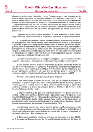 Boletín Oficial de Castilla y León
Núm. 5 Pág. 758Miércoles, 9 de enero de 2019
General de la Comunidad de Castilla y León y Organismos Autónomos dependientes de
ésta, no podrá experimentar un crecimiento global superior al establecido en el artículo 1 de
este decreto-ley respecto de la percibida en el ejercicio 2018, en términos de homogeneidad
para los períodos de comparación teniendo en cuenta el incremento anual consolidado del
1,75 por ciento autorizado en 2018, por todos los conceptos, sin perjuicio del que pudiera
derivarse de la consecución de los objetivos asignados, mediante el incremento de la
productividad o modificación de los sistemas de organización del trabajo o clasificación
profesional.
Lo previsto en el párrafo anterior representa el límite máximo de la masa salarial,
cuya distribución y aplicación individual se producirá a través de la negociación colectiva.
2. Las variaciones de la masa salarial bruta se calcularán en términos anualizados y
de homogeneidad para los dos períodos objeto de comparación, tanto en lo que respecta
a efectivos de personal y antigüedad del mismo como al régimen privativo de trabajo,
jornada, horas extraordinarias efectuadas y otras condiciones laborales, computándose
por separado las cantidades que correspondan a las variaciones en tales conceptos. Con
cargo a la masa salarial así obtenida para el año 2019, deberán satisfacerse la totalidad
de las retribuciones del personal laboral derivadas del correspondiente acuerdo y todas las
que se devenguen a lo largo del expresado año.
Lasindemnizacionesosuplidosdeestepersonalnopodránexperimentarcrecimientos
superiores a los que se establezcan con carácter general para el personal no laboral.
3. Con carácter previo a cualquier negociación que pueda celebrarse durante el
año 2019, deberá solicitarse a la Consejería de Economía y Hacienda la correspondiente
autorización de masa salarial que cuantifique el límite máximo de las obligaciones que
puedan contraerse, aportándose al efecto por los centros gestores competentes la
certificación de las retribuciones salariales y extrasalariales devengadas en 2018.
Artículo 4.º Del personal de la Gerencia Regional de Salud.
1. Las retribuciones a percibir en el año 2019 por el personal funcionario no
sanitario de la Gerencia Regional de Salud serán las establecidas en el artículo 2 de este
decreto-ley para el personal funcionario de la Administración General de la Comunidad
Autónoma incluido en el ámbito de aplicación de la Ley 7/2005, de 24 de mayo, de la
Función Pública de Castilla y León.
El régimen retributivo del personal funcionario sanitario que presta servicio en
centros o instituciones sanitarias de la Gerencia Regional de Salud será el previsto en el
Capítulo VIII de la Ley 2/2007, de 7 de marzo, del Estatuto Jurídico del Personal Estatutario
del Servicio de Salud de Castilla y León. Las cuantías a percibir por dichos conceptos no
podrán experimentar un incremento global superior al establecido en el artículo 1 de este
Decreto-Ley respecto de las vigentes a 31 de diciembre de 2018.
Lo establecido anteriormente para el conjunto del personal funcionario que presta
servicio en las instituciones sanitarias adscritas a la Gerencia Regional de Salud lo será
sin perjuicio de las adecuaciones retributivas que, con carácter singular y excepcional, se
recogen en el artículo 1.3 de este decreto-ley.
2. El personal estatutario incluido en el ámbito de aplicación de la Ley 2/2007,
de 7 de marzo, del Estatuto Jurídico del Personal Estatutario del Servicio de Salud de
CV: BOCYL-D-09012019-1
 