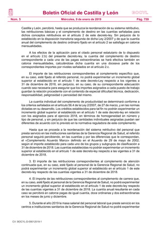 Boletín Oficial de Castilla y León
Núm. 5 Pág. 759Miércoles, 9 de enero de 2019
Castilla y León, percibirá, hasta que se produzca la reordenación de su sistema retributivo,
las retribuciones básicas y el complemento de destino en las cuantías señaladas para
dichos conceptos retributivos en el artículo 2 de este decreto-ley. Sin perjuicio de lo
establecido en la disposición transitoria segunda de dicha Ley 2/2007 y de que la cuantía
anual del complemento de destino ordinario fijado en el artículo 2 se satisfaga en catorce
mensualidades.
A los efectos de la aplicación para el citado personal estatutario de lo dispuesto
en el artículo 2.b) del presente decreto-ley, la cuantía del complemento de destino
correspondiente a cada una de las pagas extraordinarias se hará efectiva también en
catorce mensualidades, calculándose dicha cuantía en una doceava parte de los
correspondientes importes por niveles señalados en el artículo 2.c.
El importe de las retribuciones correspondientes al complemento específico que,
en su caso, esté fijado al referido personal, no podrá experimentar un incremento global
superior al establecido en el artículo 1 de este decreto-Ley respecto a los vigentes a
31 de diciembre de 2018, sin perjuicio, en su caso, de su correspondiente adecuación
cuando sea necesaria para asegurar que los importes asignados a cada puesto de trabajo
guardan la relación procedente con el contenido de especial dificultad técnica, dedicación,
responsabilidad, peligrosidad o penosidad del mismo.
La cuantía individual del complemento de productividad se determinará conforme a
los criterios señalados en el artículo 56.4 de la Ley 2/2007, de 27 de marzo, y en las normas
dictadas en su desarrollo. Los créditos establecidos para tal fin no podrán experimentar un
incremento global superior al establecido en el artículo 1 de este decreto-ley en relación
con los asignados para el ejercicio 2018, en términos de homogeneidad en número y
tipo de personal, y sin perjuicio de que las cantidades individuales asignadas puedan ser
diferentes de acuerdo con lo previsto en la normativa reguladora de este complemento.
Hasta que se proceda a la reordenación del sistema retributivo del personal que
presta servicio en las instituciones sanitarias de la Gerencia Regional de Salud, el referido
personal seguirá percibiendo, en las cuantías y por las diferencias que le correspondan,
el «Complemento Acuerdo Marco» definido en el Acuerdo de 29 de mayo de 2002,
según el importe establecido para cada uno de los grupos y subgrupos de clasificación a
31 de diciembre de 2018. Las cuantías establecidas no podrán experimentar un incremento
superior al establecido en el artículo 1 de este decreto-ley respecto a las vigentes a 31 de
diciembre de 2018.
3. El importe de las retribuciones correspondientes al complemento de atención
continuada que, en su caso, esté fijado al personal de la Gerencia Regional de Salud, no
podrá experimentar un incremento global superior al establecido en el artículo 1 de este
decreto-ley respecto de las cuantías vigentes a 31 de diciembre de 2018.
4. El importe de las retribuciones correspondientes al complemento de carrera que,
en su caso, esté fijado al personal de la Gerencia Regional de Salud, no podrá experimentar
un incremento global superior al establecido en el artículo 1 de este decreto-ley respecto
de las cuantías vigentes a 31 de diciembre de 2018. La cuantía anual resultante en cada
caso se percibirá en catorce pagas de igual cuantía, doce ordinarias y dos extraordinarias
en los meses de junio y diciembre.
5. Durante el año 2019 la masa salarial del personal laboral que preste servicio en los
centros e instituciones sanitarios de la Gerencia Regional de Salud no podrá experimentar
CV: BOCYL-D-09012019-1
 