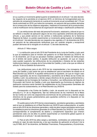 Boletín Oficial de Castilla y León
Núm. 5 Pág. 760Miércoles, 9 de enero de 2019
en su cuantía un incremento global superior al establecido en el artículo 1 de este decreto-
ley respecto de la percibida en el ejercicio 2018, en términos de homogeneidad para los
periodos de comparación teniendo en cuenta el incremento anual consolidado del 1,75 por
ciento autorizado en 2018, por todos los conceptos, sin perjuicio del que pudiera derivarse
de la consecución de los objetivos asignados, mediante el incremento de la productividad,
o de la modificación de los sistemas de organización del trabajo o clasificación profesional.
6. Las retribuciones del resto del personal funcionario, estatutario y laboral al que no
se refieran o resulten de aplicación alguno de los cinco apartados anteriores del presente
artículo, y que preste servicio en los centros e instituciones sanitarios de la Gerencia
Regional de Salud, no podrán experimentar un incremento global superior al establecido
en el artículo 1 de este decreto-ley con respecto a las vigentes a 31 de diciembre de 2018,
sin perjuicio de las adecuaciones retributivas que con carácter singular y excepcional
puedan derivarse de lo recogido en el artículo 1.3 de este decreto-ley.
Artículo 5.º Altos cargos.
1. La retribución para el año 2019 del Presidente de la Junta de Castilla y León será
la que se establezca para el ministro del gobierno en el Real Decreto-Ley 24/2018, de
21 de diciembre, por el que se aprueban medidas urgentes en materia de retribuciones
en el ámbito del sector público. A aquella retribución se ajustarán, sin que en ningún
caso puedan superarla, las retribuciones de los presidentes o titulares de las restantes
instituciones básicas o propias de la Comunidad de Castilla y León a las que se refiere el
artículo 19 de su Estatuto de Autonomía.
Las retribuciones para el año 2019 de los vicepresidentes y los consejeros de la
Junta de Castilla y León serán las que se establezcan para el secretario de estado en el
Real Decreto-Ley 24/2018. A aquellas retribuciones se ajustarán, sin que en ningún caso
puedan superarlas, las de los vicepresidentes y secretarios de la Mesa de las Cortes de
Castilla y León, los portavoces y demás cargos directivos de los grupos parlamentarios y
los consejeros de los Consejos de Cuentas y Consultivo. Las retribuciones del Adjunto al
Procurador del Común de Castilla y León que desempeñe sus funciones en régimen de
dedicación exclusiva serán también las establecidas en los Presupuestos Generales del
Estado para los subsecretarios, en el Real Decreto-Ley 24/2018.
Corresponde a las Cortes de Castilla y León, de acuerdo con lo dispuesto en los
artículos 8 y 31 de su Reglamento, fijar las retribuciones de los miembros de la Mesa
de las Cortes así como las asignaciones económicas de los portavoces y demás cargos
directivos de los grupos parlamentarios para ajustarlas conforme a lo dispuesto en los
párrafos precedentes.
El sueldo para el año 2019 de los viceconsejeros, secretarios generales y asimilados
será el que se establezca en el Real Decreto-Ley 24/2018 para subsecretarios, el sueldo
para el año 2019 de los directores generales y resto de altos cargos asimilados será el que
se establezca para los directores generales en el Real Decreto-Ley 24/2018. Las cuantías
correspondientes al complemento de destino y complemento específico que vinieran
percibiendo cada uno de ellos no podrán experimentar un incremento global superior al
establecido en el artículo 1 de este decreto-ley.
2. Para el año 2019 los altos cargos y asimilados, nombrados con anterioridad a la
entrada en vigor de este decreto-ley, a los que resultara de aplicación el artículo 5 de la
Ley 8/1996, de 27 de diciembre, de Medidas Financieras, Presupuestarias y Económicas,
CV: BOCYL-D-09012019-1
 