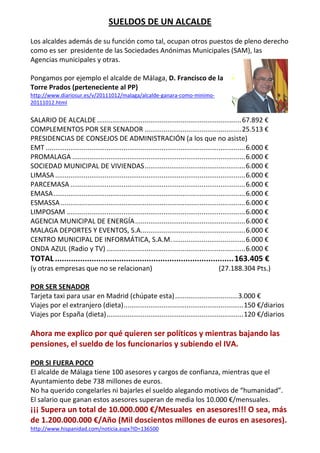 SUELDOS DE UN ALCALDE 
 
Los alcaldes además de su función como tal, ocupan otros puestos de pleno derecho 
como es ser  presidente de las Sociedades Anónimas Municipales (SAM), las 
Agencias municipales y otras. 
 
Pongamos por ejemplo el alcalde de Málaga, D. Francisco de la 
Torre Prados (perteneciente al PP) 
http://www.diariosur.es/v/20111012/malaga/alcalde‐ganara‐como‐minimo‐
20111012.html 
 
SALARIO DE ALCALDE ............................................................................ 67.892 € 
COMPLEMENTOS POR SER SENADOR ................................................... 25.513 € 
PRESIDENCIAS DE CONSEJOS DE ADMINISTRACIÓN (a los que no asiste)  
EMT ......................................................................................................... 6.000 € 
PROMALAGA ........................................................................................... 6.000 € 
SOCIEDAD MUNICIPAL DE VIVIENDAS ..................................................... 6.000 € 
LIMASA .................................................................................................... 6.000 € 
PARCEMASA ............................................................................................ 6.000 € 
EMASA ..................................................................................................... 6.000 € 
ESMASSA ................................................................................................. 6.000 € 
LIMPOSAM .............................................................................................. 6.000 € 
AGENCIA MUNICIPAL DE ENERGÍA .......................................................... 6.000 € 
MALAGA DEPORTES Y EVENTOS, S.A. ...................................................... 6.000 € 
CENTRO MUNICIPAL DE INFORMÁTICA, S.A.M. ...................................... 6.000 € 
ONDA AZUL (Radio y TV) ......................................................................... 6.000 € 
TOTAL .............................................................................. 163.405 € 
(y otras empresas que no se relacionan)                                              (27.188.304 Pts.) 
 
POR SER SENADOR 
Tarjeta taxi para usar en Madrid (chúpate esta) ................................. 3.000 € 
Viajes por el extranjero (dieta) ............................................................... 150 €/diarios 
Viajes por España (dieta) ........................................................................ 120 €/diarios 
 
Ahora me explico por qué quieren ser políticos y mientras bajando las 
pensiones, el sueldo de los funcionarios y subiendo el IVA. 
 
POR SI FUERA POCO 
El alcalde de Málaga tiene 100 asesores y cargos de confianza, mientras que el 
Ayuntamiento debe 738 millones de euros. 
No ha querido congelarles ni bajarles el sueldo alegando motivos de “humanidad”. 
El salario que ganan estos asesores superan de media los 10.000 €/mensuales. 
¡¡¡ Supera un total de 10.000.000 €/Mesuales  en asesores!!! O sea, más 
de 1.200.000.000 €/Año (Mil doscientos millones de euros en asesores). 
http://www.hispanidad.com/noticia.aspx?ID=136500 
 