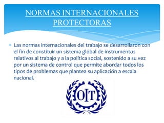 NORMAS INTERNACIONALES
PROTECTORAS
Las normas internacionales del trabajo se desarrollaron con
el fin de constituir un sistema global de instrumentos
relativos al trabajo y a la política social, sostenido a su vez
por un sistema de control que permite abordar todos los
tipos de problemas que plantea su aplicación a escala
nacional.
