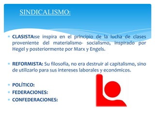 SINDICALISMO:
CLASISTA:se inspira en el principio de la lucha de clases
proveniente del materialismo- socialismo, inspirado por
Hegel y posteriormente por Marx y Engels.
REFORMISTA: Su filosofía, no era destruir al capitalismo, sino
de utilizarlo para sus intereses laborales y económicos.
POLÍTICO:
FEDERACIONES:
CONFEDERACIONES: