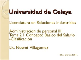 Universidad de Celaya Licenciatura en Relaciones Industriales Administracion de personal III Tema 2.1 Concepto Básico del Salario -Clasificación Lic. Noemí  Villagomez   24 de Enero del 2011 . 