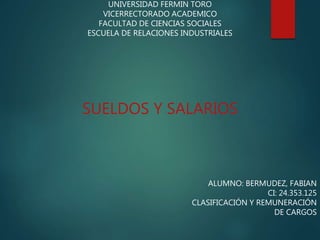 UNIVERSIDAD FERMIN TORO
VICERRECTORADO ACADEMICO
FACULTAD DE CIENCIAS SOCIALES
ESCUELA DE RELACIONES INDUSTRIALES
ALUMNO: BERMUDEZ, FABIAN
CI: 24.353.125
CLASIFICACIÓN Y REMUNERACIÓN
DE CARGOS
SUELDOS Y SALARIOS
 