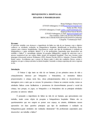 1
BRINQUEDOTECA HOSPITALAR:
DESAFIOS E POSSIBILIDADES
Bruna Rodrigues Omena Ferro
(UNAES Anhanguera. E-mail:brunaomena1@gmail.com)
Suelen da Silva Souza
(UNAES Anhanguera, E-mail: suelen_susu01@hotmail.com).
Hagrayzs Rosa Garcia Bezerra
(UNAES Anhanguera, E-mail: hagrayzs@gmail.com)
Eixo temático: EDUCAÇÃO DA INFÂNCIA:
BRINCAR E CRIAR NOS ESPAÇOS INSTITUCIONAIS.
Categoria: “Comunicação Oral”.
Resumo:
O presente trabalho vem destacar a importância do lúdico na vida do ser humano, com o objetivo
conhecer as atividades realizadas na brinquedoteca hospitalar, identificando os benefícios destes
espaços para crianças hospitalizadas. Questionou-se assim, que tipo de atendimento é realizado na
brinquedoteca e quais atividades diárias? E se há profissionais capacitados para desenvolver um
trabalho o lúdico? A metodologia adotada foi pesquisa bibliográfica, seguida de entrevista com a
pessoa responsável por um espaço lúdico dentro da instituição hospitalar. Para isso, tivemos como
principais referenciais teóricos: Kishimoto (1993); Beatriz Piccolo (2011) e Jabardo e Teixeira (2008);
dentre outros. Acreditamos que o prazer de brincar pode ir além das condições físicas, sociais e
psíquicas em que a criança encontra-se dentro hospital, trazendo a criança esperança de cura e regresso
ao lar.
Introdução
O brincar é algo inato na vida do ser humano, já nos primeiros meses de vida a
criançademostra interesse por brinquedos e brincadeiras, os momentos lúdicos
proporcionados à criança nesta fase, sãoas principaismaneiras delas se desenvolverem e
interagirem com o meio que as cercam. Se pensarmos o brincar no contexto escolar, vemos as
atividades lúdicas como facilitadoras e promotoras do desenvolvimento pessoal e social da
criança, isso porque, os jogos, os brinquedos e as brincadeiras são as principais atividades
presentes no universo infantil.
É pensando a importância do lúdico na vida do ser humano, que apresentamos este
trabalho, tendo como objeto de pesquisa a brinquedoteca hospitalar. Muitos são os
questionamentos que nos surgem ao pensar esse espaço, no entanto, delimitamos nossas
apreensões em duas questões principais: que tipo de atendimento é realizado na
brinquedoteca,quais atividades são realizadas diariamente? Há profissionais capacitados para
desenvolver um trabalho o lúdico?
 