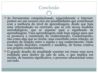 Conclusão
 As ferramentas computacionais, especialmente a Internet,

podem ser um recurso rico em possibilidades que contribuam
com a melhoria do nível de aprendizagem, desde que haja
uma reformulação no currículo, que se crie novos modelos
metodológicos, que se repense qual o significado da
aprendizagem. Uma aprendizagem onde haja espaço para que
se promova a construção do conhecimento. Conhecimento,
não como algo que se recebe, mas concebido como relação, ou
produto da relação entre o sujeito e seu conhecimento. Onde
esse sujeito descobre, constrói e modifica, de forma criativa
seu próprio conhecimento.
 O grande desafio da atualidade consiste em trazer essa nova
realidade para dentro da sala de aula, o que implica em
mudar, de maneira significativa, o processo educacional como
um todo.

 