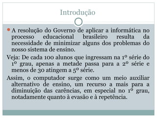 Introdução
A resolução do Governo de aplicar a informática no

processo
educacional
brasileiro
resulta
da
necessidade de minimizar alguns dos problemas do
nosso sistema de ensino.
Veja: De cada 100 alunos que ingressam na 1º série do
1º grau, apenas a metade passa para a 2º série e
menos de 30 atingem a 5º série.
Assim, o computador surge como um meio auxiliar
alternativo de ensino, um recurso a mais para a
diminuição das carências, em especial no 1º grau,
notadamente quanto à evasão e à repetência.

 