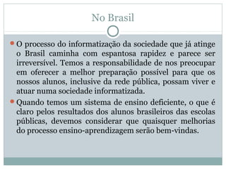 No Brasil
O processo do informatização da sociedade que já atinge

o Brasil caminha com espantosa rapidez e parece ser
irreversível. Temos a responsabilidade de nos preocupar
em oferecer a melhor preparação possível para que os
nossos alunos, inclusive da rede pública, possam viver e
atuar numa sociedade informatizada.
Quando temos um sistema de ensino deficiente, o que é
claro pelos resultados dos alunos brasileiros das escolas
públicas, devemos considerar que quaisquer melhorias
do processo ensino-aprendizagem serão bem-vindas.

 