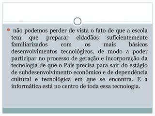  não podemos perder de vista o fato de que a escola

tem que preparar cidadãos suficientemente
familiarizados
com
os
mais
básicos
desenvolvimentos tecnológicos, de modo a poder
participar no processo de geração e incorporação da
tecnologia de que o País precisa para sair do estágio
de subdesenvolvimento econômico e de dependência
cultural e tecnol6gica em que se encontra. E a
informática está no centro de toda essa tecnologia.

 